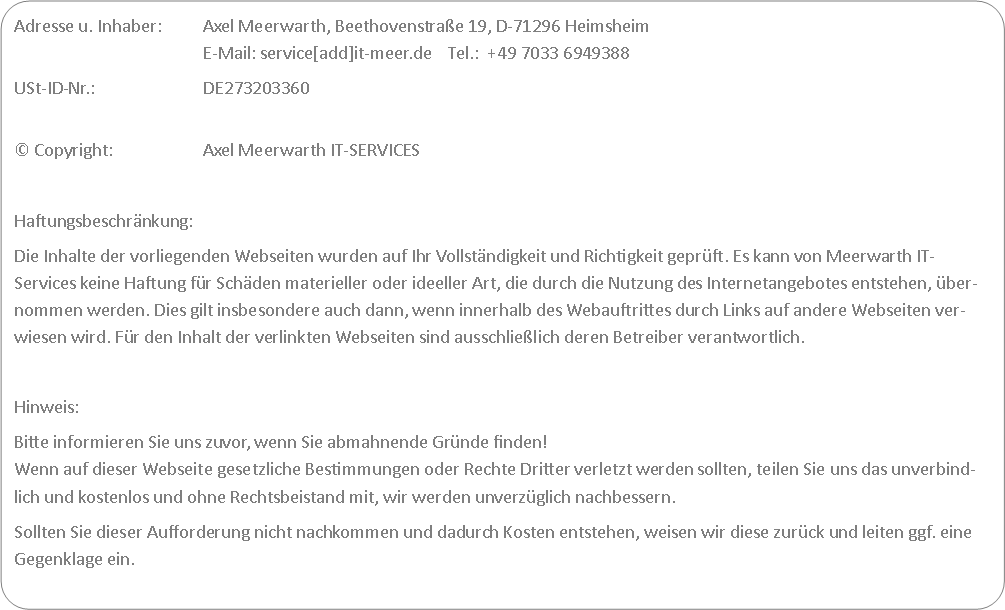 Abgerundetes Rechteck: Adresse u. Inhaber: 	Axel Meerwarth, Beethovenstrae 19, D-71296 Heimsheim
					E-Mail: service[add]it-meer.de    Tel.:  +49 7033 6949388USt-ID-Nr.: 			DE273203360
 Copyright:			Axel Meerwarth IT-SERVICES Haftungsbeschrnkung:Die Inhalte der vorliegenden Webseiten wurden auf Ihr Vollstndigkeit und Richtigkeit geprft. Es kann von Meerwarth IT-Services keine Haftung fr Schden materieller oder ideeller Art, die durch die Nutzung des Internetangebotes entstehen, bernommen werden. Dies gilt insbesondere auch dann, wenn innerhalb des Webauftrittes durch Links auf andere Webseiten verwiesen wird. Fr den Inhalt der verlinkten Webseiten sind ausschlielich deren Betreiber verantwortlich. Hinweis: Bitte informieren Sie uns zuvor, wenn Sie abmahnende Grnde finden!
Wenn auf dieser Webseite gesetzliche Bestimmungen oder Rechte Dritter verletzt werden sollten, teilen Sie uns das unverbindlich und kostenlos und ohne Rechtsbeistand mit, wir werden unverzglich nachbessern.Sollten Sie dieser Aufforderung nicht nachkommen und dadurch Kosten entstehen, weisen wir diese zurck und leiten ggf. eine Gegenklage ein.
