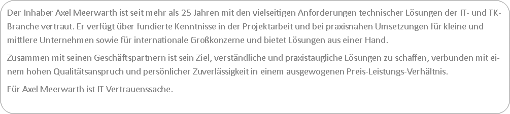 Abgerundetes Rechteck: Der Inhaber Axel Meerwarth ist seit mehr als 25 Jahren mit den vielseitigen Anforderungen technischer Lsungen der IT- und TK-Branche vertraut. Er verfgt ber fundierte Kenntnisse in der Projektarbeit und bei praxisnahen Umsetzungen fr kleine und mittlere Unternehmen sowie fr internationale Grokonzerne und bietet Lsungen aus einer Hand.Zusammen mit seinen Geschftspartnern ist sein Ziel, verstndliche und praxistaugliche Lsungen zu schaffen, verbunden mit einem hohen Qualittsanspruch und persnlicher Zuverlssigkeit in einem ausgewogenen Preis-Leistungs-Verhltnis.Fr Axel Meerwarth ist IT Vertrauenssache.