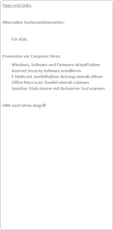Abgerundetes Rechteck: Tipps und Links:Alternative Suchmaschinenseiten:		Fr Kids:		Prevention vor Computer Viren:	Windows, Software und Firmware aktuell halten
	Internet Security Software installieren
	E-Mails mit zweifelhaftem Anhang niemals ffnen
	Office-Macros im Zweifel niemals zulassen
	Speicher-Sticks immer mit Antivieren-Tool scannenHilfe nach Viren-Angriff:	